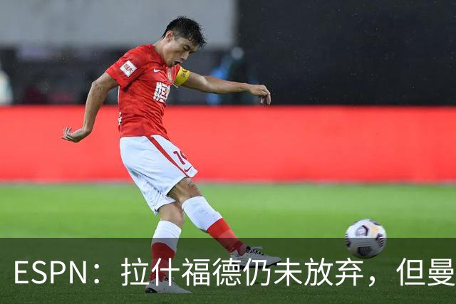 ESPN：拉什福德仍未放弃，但曼联已决定拒绝巴萨的任何续租谈判